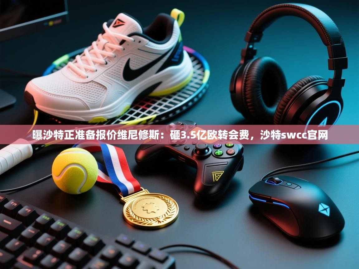 曝沙特正准备报价维尼修斯:砸3.5亿欧转会费,沙特swcc官网