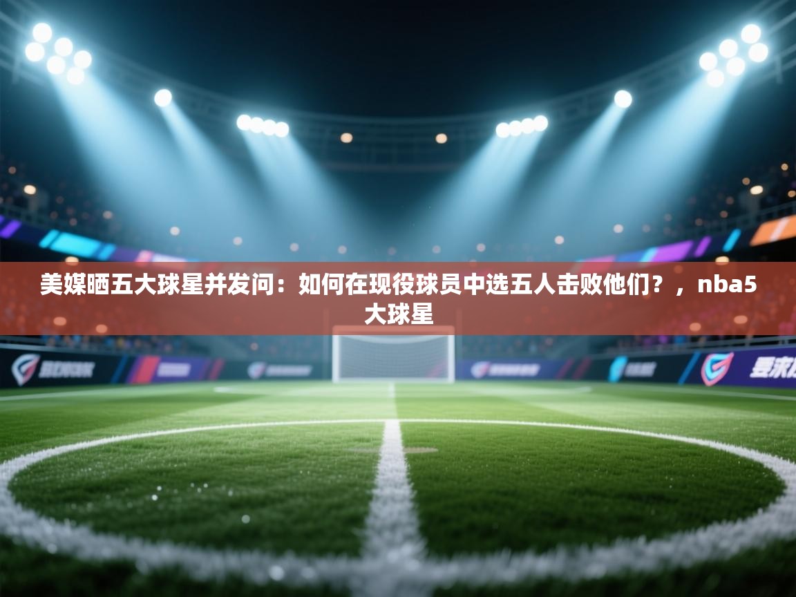 美媒晒五大球星并发问:如何在现役球员中选五人击败他们?,nba5大球星 第1张