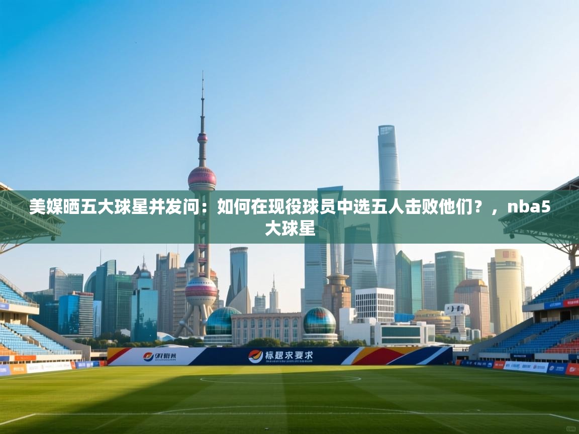 美媒晒五大球星并发问:如何在现役球员中选五人击败他们?,nba5大球星 第2张